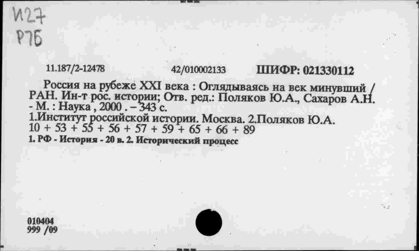 ﻿
11.187/2-12478	42/010002133 ШИФР: 021330112
Россия на рубеже XXI века : Оглядываясь на век минувший / РАН. Ин-т рос. истории; Отв. ред.: Поляков Ю.А., Сахаров А.Н. - М.: Наука , 2000 . —343 с.
1.Институт российской истории. Москва. 2.Поляков Ю.А.
10 + 53 + 55 + 56 + 57 + 59 + 65 + 66 + 89
1. РФ - История - 20 в. 2. Исторический процесс
010404
999 /09